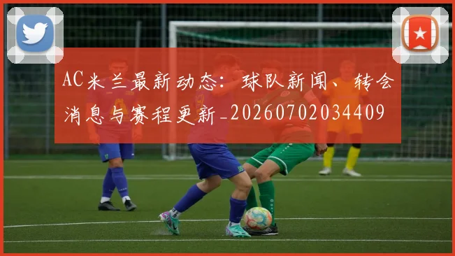 AC米兰最新动态:球队新闻、转会消息与赛程更新_20260702034409
