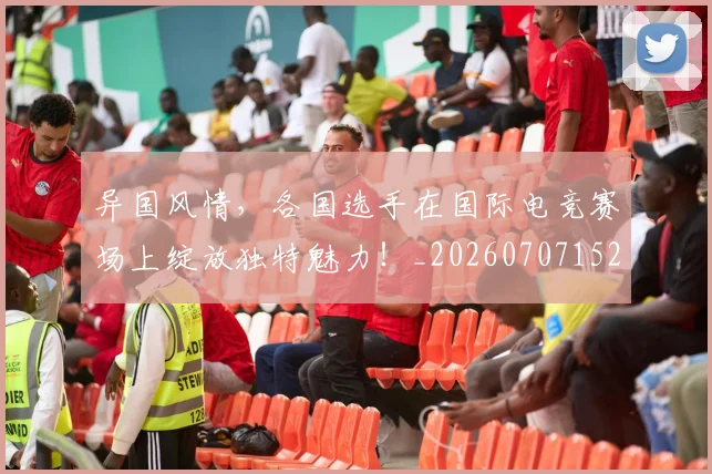异国风情，各国选手在国际电竞赛场上绽放独特魅力！_20260707152057