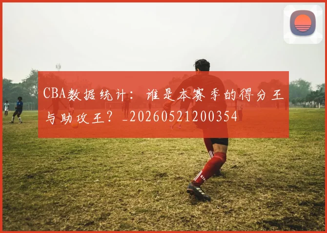 CBA数据统计：谁是本赛季的得分王与助攻王？_20260521200354