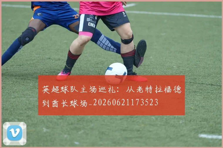 英超球队主场巡礼:从老特拉福德到酋长球场_20260621173523