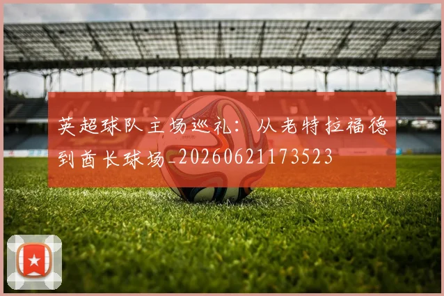 英超球队主场巡礼:从老特拉福德到酋长球场_20260621173523