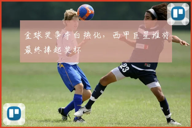 金球奖争夺白热化,西甲巨星谁将最终捧起奖杯