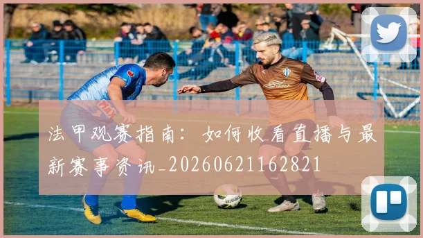 法甲观赛指南：如何收看直播与最新赛事资讯_20260621162821