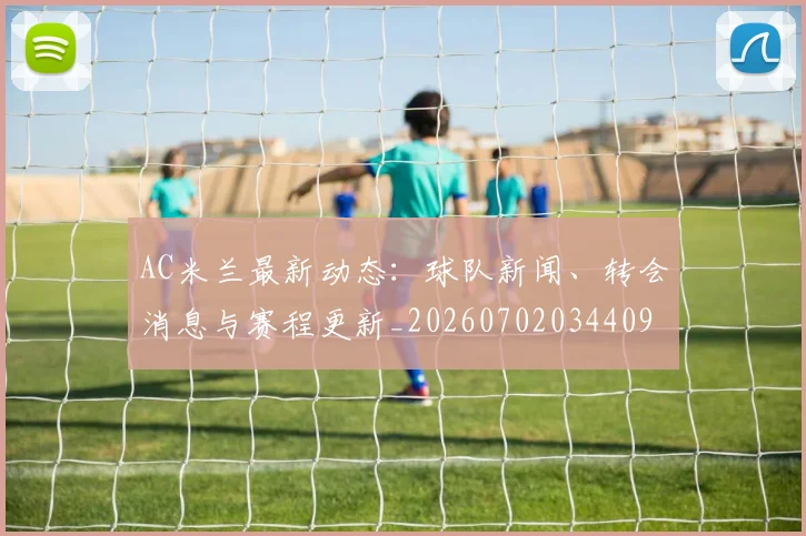 AC米兰最新动态:球队新闻、转会消息与赛程更新_20260702034409