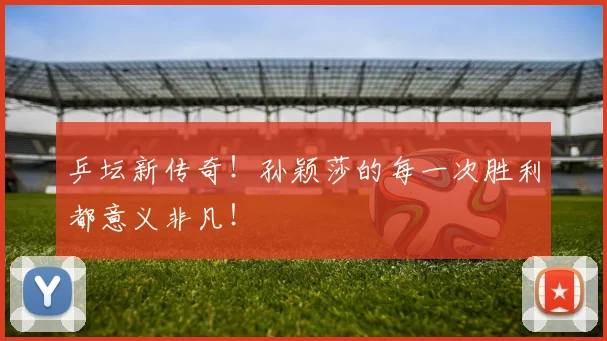 乒坛新传奇!孙颖莎的每一次胜利都意义非凡!