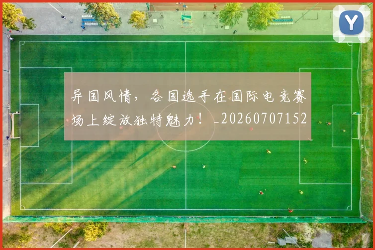 异国风情,各国选手在国际电竞赛场上绽放独特魅力!_20260707152057