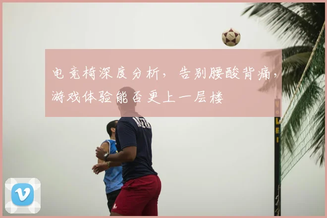 电竞椅深度分析,告别腰酸背痛,游戏体验能否更上一层楼