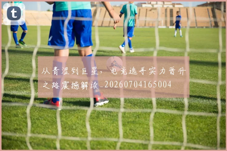 从青涩到巨星，电竞选手实力晋升之路震撼解读_20260704165004
