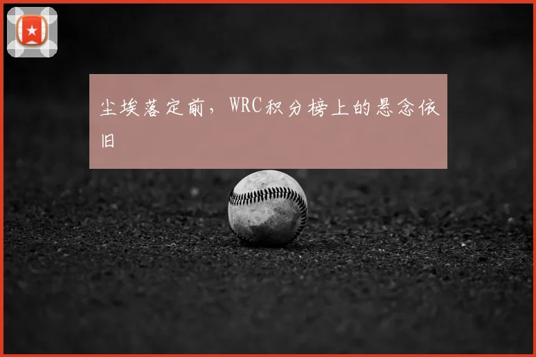 尘埃落定前,WRC积分榜上的悬念依旧