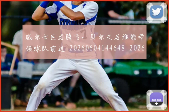 威尔士巨龙腾飞,贝尔之后谁能带领球队前进_20260604144648_20260707143625