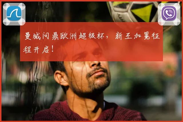 曼城问鼎欧洲超级杯，新王加冕征程开启！