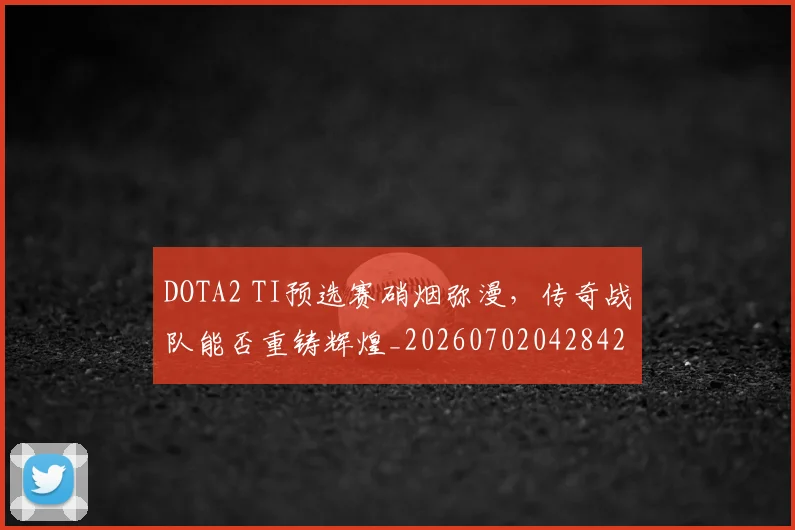 DOTA2 TI预选赛硝烟弥漫,传奇战队能否重铸辉煌_20260702042842