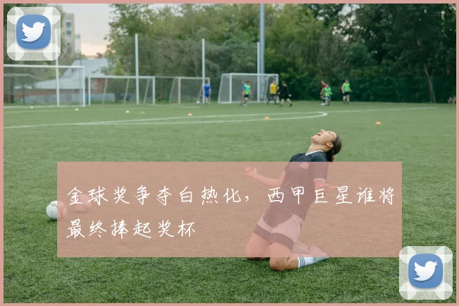 金球奖争夺白热化，西甲巨星谁将最终捧起奖杯