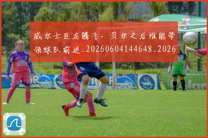 威尔士巨龙腾飞，贝尔之后谁能带领球队前进_20260604144648_20260707143625