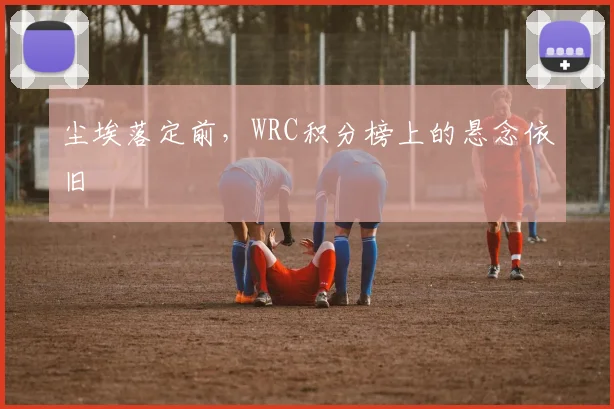 尘埃落定前，WRC积分榜上的悬念依旧